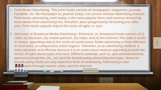 1. Print Media Advertising : The print media consists of newspapers, magazines, journals,
handbills, etc. No newspaper or, journal, today, can survive without advertising revenue.
Print media advertising, even today, is the most popular form; and revenue derived by
mass media from advertising has, therefore, been progressively increasing year after
year. Print media appeals only to the sense of sight, i.e. eyes.
2. Electronic or Broadcast Media Advertising : Electronic, or, broadcast media consists of (i)
radio, (ii) television, (iii) motion pictures, (iv) video, and (v) the internet. The radio is audio
in nature, appealing only to the sense of sound (ears). Radio advertising is more effective
in rural areas, as compared to urban regions. Television, as an advertising medium, is
more attractive and effective because it is an audio-visual medium appealing to both the
senses of sight sound (eyes and ears). Different methods, such as, spot announcements,
sponsored programs, etc., are used for broadcasting advertising messages. However,
broadcasting media are very expensive form of advertising. Advertising is also
undertaken through movies, video, and the internet.
 