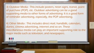 3) Outdoor Media : This include posters, neon signs, transit, point
of purchase (POP), etc. Outdoor advertising can be a good
supporting media to other forms of advertising. It is a good form
of reminder advertising, especially, the POP advertising.
4) Other Media : This includes direct mail, handbills, calendars,
diaries, cinema advertising, internet and so on. These
miscellaneous media can play an important supporting role to the
major media such as television, and newspapers.
 