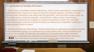 IV. Classification on The Basis of Function :
1. Direct Action and Indirect Action Advertising : Direct action advertising is undertaken to
obtain immediate response or action on the part of target audience. Examples include
discount sales advertising, sale along with free gift offers, and mail-order coupon sales, etc.
The media used is mostly newspapers, and television. Indirect action advertising is
undertaken to influence the audience in respect of advertiser's brand. The advertiser
expects the target audience to prefer his brand as compared to competitors whenever a
buying decision arises in future.
2. Primary and Selective Advertising : Primary Advertising is undertaken by trade association
or by cooperative groups. It is undertaken to create generic den1 and for products and
services. For example, the Nescafe may advertise to consume more coffee. Selective
Advertising is undertaken by marketers of branded products. The advertiser intends to
create selective demand for his brand. Examples include Pepsi Cola, Coca Cola.
 