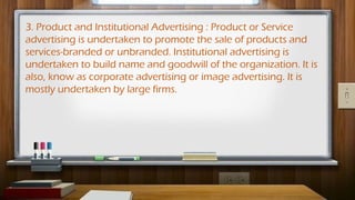 3. Product and Institutional Advertising : Product or Service
advertising is undertaken to promote the sale of products and
services-branded or unbranded. Institutional advertising is
undertaken to build name and goodwill of the organization. It is
also, know as corporate advertising or image advertising. It is
mostly undertaken by large firms.
 