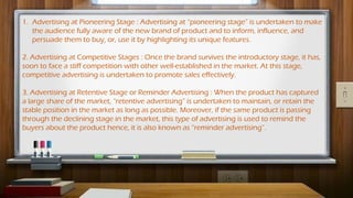 1. Advertising at Pioneering Stage : Advertising at “pioneering stage” is undertaken to make
the audience fully aware of the new brand of product and to inform, influence, and
persuade them to buy, or, use it by highlighting its unique features.
2. Advertising at Competitive Stages : Once the brand survives the introductory stage, it has,
soon to face a stiff competition with other well-established in the market. At this stage,
competitive advertising is undertaken to promote sales effectively.
3. Advertising at Retentive Stage or Reminder Advertising : When the product has captured
a large share of the market, “retentive advertising” is undertaken to maintain, or retain the
stable position in the market as long as possible. Moreover, if the same product is passing
through the declining stage in the market, this type of advertising is used to remind the
buyers about the product hence, it is also known as “reminder advertising”.
 