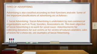 TYPES OF ADVERTISING
Advertising is also classified according to their functions and role. Some of
the important classifications of advertising are as follows :
1. Social Advertising : Social Advertising is undertaken by non commercial
organizations such as Trust, Societies, Associations etc. The main objective
of Social Advertising is to work for social cause. Advertisements for
collecting donations for war victims or for victims of natural calamities, sales
of tickets for a show etc. are examples of Social Advertising.
 