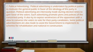 2. Political Advertising : Political advertising is undertaken by political parties
to motivate the general public in favor of the ideology of the party in
question. Political advertising are intensively made during election times to
gain favor of the voters. Such advertising promote plans and policies of the
concerned party. It also try to expose weaknesses of the opposition with a
view to convince the voters to vote for their party candidates. Some political
advertisement are also made to assist the Government to implement its
schemes for rehabilitation and national re construction.
 