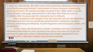 3. Advocacy Advertising : We often come across advocacy advertised relating to the
use of family planning methods. Conservation of scarce resources, maintaining
green environment. An extreme example occurred in the 1960s, when a private
citizen bought a two-page advertisement in the New York Times at a cost of
$12,000 to offer his peace plan for ending the war in Vietnam.
This is designed to alert people to the fact that such ads are not editorials or
informational pieces, but are specifically advertisements. Companies can place
advocacy advertising on billboards, in print magazines and newspapers, online, and
on television.
In fact, many advertising firms consider candidates who have completed
advertising internships far more attractive than those who have not. If you are
planning to begin your career in advertising in the creative department of an
advertising firm, a bachelor's degree may not be as essential.
 