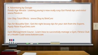 4. Advertising by Google
Ponds Age Miracle : Looking young is now really easy Get Ponds tips and tricks!
www.Ponds.in
Use Olay Total Effects : www.Olay.in/SkinCare
Tips for Beautiful Skin : Get the right beauty tips for your skin from the Experts.
Apply Now! KayaClinic.com
Gym Management Course : Learn how to successfully manage a Gym, Fitness Club
or a Health Club! www.keleven.com
 