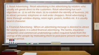 5. Retail Advertising : Retail advertising is the advertising by retailers who
usually sell goods direct to the customers. Retail advertising has such
objectives as : (i) to sell the stock; (ii) to establish the identify of business; (iii)
to attract personal, telephone or mail order shoppers. Retail advertising is
done through window display, neon signs, posters, leaflets etc. It is usually
local in character.
6. Financial Advertising : When an advertising message is directed to attract
for raising capital, it is called financial advertising. The banks, insurance
companies and commercial undertakings collect required funds from the
savings of the people by motivating them to post-pone present expenditure
to future-period.
 