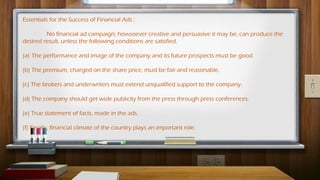 Essentials for the Success of Financial Ads :
No financial ad campaign; howsoever creative and persuasive it may be, can produce the
desired result, unless the following conditions are satisfied.
(a) The performance and image of the company and its future prospects must be good.
(b) The premium, charged on the share price, must be fair and reasonable.
(c) The brokers and underwriters must extend unqualified support to the company.
(d) The company should get wide publicity from the press through press conferences.
(e) True statement of facts, made in the ads.
(f) Finally, financial climate of the country plays an important role.
 