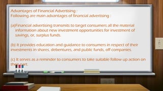 Advantages of Financial Advertising :
Following are main advantages of financial advertising :
(a)Financial advertising transmits to target consumers all the material
information about new investment opportunities for investment of
savings, or, surplus funds.
(b) It provides education and guidance to consumers in respect of their
investments in shares, debentures, and public funds, off companies.
(c) It serves as a reminder to consumers to take suitable follow up action on
their part.
 