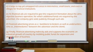 d) It helps to tap yet untapped rich areas in mini-metros, small towns, and even in
villages for financial institutions.
(e) As financial ads are required to give the required in formation about the aims,
objective business operation, for which additional funds are required by the
advertiser, the company gets wide publicity through such ads.
(f) Financial advertising serves as a : backbone to brokers as well as underwriters,
who as „intermediaries between the advertiser and the clients.
‟
(g) Finally, financial advertising indirectly aids and supports the economic an
industrial growth of country by mobiling public funds for expansion and
diversification of business.
 