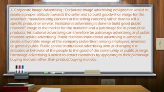 7. Corporate Image Advertising : Corporate Image advertising designed or aimed to
create a proper attitude towards the seller and to build goodwill or image for the
advertiser (manufacturing concern or the selling concern) rather than to sell a
specific product or service. Institutional advertising is done to build good public
relations image in the market for the marketer and a patronage for its product or
‟
products. Institutional advertising can therefore be patronage advertising and public
relations service advertising. Public relations institutional advertising is aimed to
create a favorable image of the company (advertiser) among employees, investors
or general public. Public service institutional advertising aims at changing the
attitudes or behavior of the people to the good of the community or public at large.
Patronage advertising is aimed to attract customers by appealing to their patronage
buying motives rather than product buying motives.
 