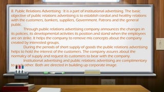 8. Public Relations Advertising : It is a part of institutional advertising. The basic
objective of public relations advertising is to establish cordial and healthy relations
with the customers, bankers, suppliers, Government. Patrons and the general
public.
Through public relations advertising company announces the changes in
its policies, its developmental activities its position and stand when the employees
are on strike. It helps the company to remove mis concepts about the company
created by interested groups.
During the periods of short supply of goods the public relations advertising
helps to hold the interest of the customers. The company assures about the
normalcy of supply and request its customers to bear with the company.
Institutional advertising and public relations advertising are complimentary
to each other. Both are directed in building up corporate image.
 