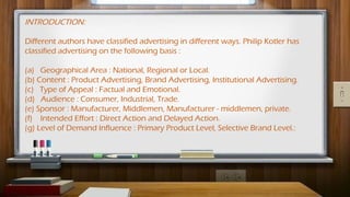 INTRODUCTION:
Different authors have classified advertising in different ways. Philip Kotler has
classified advertising on the following basis :
(a) Geographical Area : National, Regional or Local.
(b) Content : Product Advertising, Brand Advertising, Institutional Advertising.
(c) Type of Appeal : Factual and Emotional.
(d) Audience : Consumer, Industrial, Trade.
(e) Sponsor : Manufacturer, Middlemen, Manufacturer - middlemen, private.
(f) Intended Effort : Direct Action and Delayed Action.
(g) Level of Demand Influence : Primary Product Level, Selective Brand Level.:
 