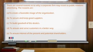 There are several reasons as to why a corporate firm may resort to public relations
advertising. The reasons are :
(a)To create a favorable image of the organization.
(b) To secure and keep good suppliers.
(c) To build goodwill of the dealers.
(d) To arouse and serve customers in a better way.
(e) To arouse interest of the present and potential shareholders.
 