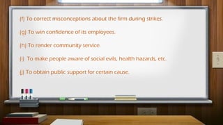 (f) To correct misconceptions about the firm during strikes.
(g) To win confidence of its employees.
(h) To render community service.
(i) To make people aware of social evils, health hazards, etc.
(j) To obtain public support for certain cause.
 