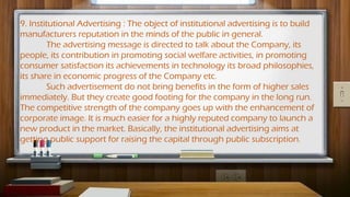9. Institutional Advertising : The object of institutional advertising is to build
manufacturers reputation in the minds of the public in general.
The advertising message is directed to talk about the Company, its
people, its contribution in promoting social welfare activities, in promoting
consumer satisfaction its achievements in technology its broad philosophies,
its share in economic progress of the Company etc.
Such advertisement do not bring benefits in the form of higher sales
immediately. But they create good footing for the company in the long run.
The competitive strength of the company goes up with the enhancement of
corporate image. It is much easier for a highly reputed company to launch a
new product in the market. Basically, the institutional advertising aims at
getting public support for raising the capital through public subscription.
 