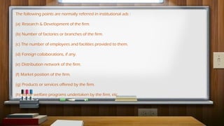 The following points are normally referred in institutional ads :
(a) Research & Development of the firm.
(b) Number of factories or branches of the firm.
(c) The number of employees and facilities provided to them.
(d) Foreign collaborations, if any.
(e) Distribution network of the firm.
(f) Market position of the firm.
(g) Products or services offered by the firm.
(h) Social welfare programs undertaken by the firm, etc.
 