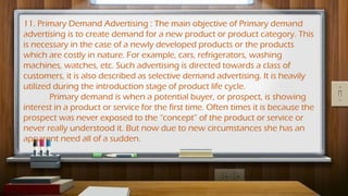 11. Primary Demand Advertising : The main objective of Primary demand
advertising is to create demand for a new product or product category. This
is necessary in the case of a newly developed products or the products
which are costly in nature. For example, cars, refrigerators, washing
machines, watches, etc. Such advertising is directed towards a class of
customers, it is also described as selective demand advertising. It is heavily
utilized during the introduction stage of product life cycle.
Primary demand is when a potential buyer, or prospect, is showing
interest in a product or service for the first time. Often times it is because the
prospect was never exposed to the “concept” of the product or service or
never really understood it. But now due to new circumstances she has an
apparent need all of a sudden.
 