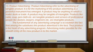 13. Product Advertising : Product Advertising refer to the advertising of
tangible product. It is for the marketing of the product advertising as a
powerful instrument has emerged. A product may be anything in which a
trader deals or trade. A product may be tangible of intangible. Products like
radio, soap, pen cloth etc. are tangible products and services of professional
people like doctors, lawyers, engineers etc. are intangible products.
The fundamental of any advertising campaign is to establish the fact
that among the substitutes the product advertised is the best. Thus product
is the heart of any advertising program. Advertising makes possible for the
smooth entry of the new product in to the market.
 