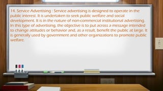 14. Service Advertising : Service advertising is designed to operate in the
public interest. It is undertaken to seek public welfare and social
development. It is in the nature of non-commercial institutional advertising.
In this type of advertising, the objective is to put across a message intended
to change attitudes or behavior and, as a result, benefit the public at large. It
is generally used by government and other organizations to promote public
welfare.
 