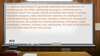 15. National Advertising: It is generally undertaken by manufactures of
branded goods, for which, advertising messages is communicated to
consumers allover the country. Almost all possible mass media, including
national newspapers, radio and television network, are employed for
national advertising. Product services, and ideas, which have demand all
over the country, are suitable for national advertising. Detergents, soaps,
toothpastes, cosmetics, scooters, cars, and bicycles, are some of the products,
which are advertised all over the country.
 