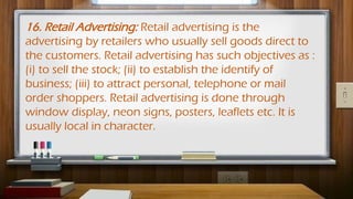 16. Retail Advertising: Retail advertising is the
advertising by retailers who usually sell goods direct to
the customers. Retail advertising has such objectives as :
(i) to sell the stock; (ii) to establish the identify of
business; (iii) to attract personal, telephone or mail
order shoppers. Retail advertising is done through
window display, neon signs, posters, leaflets etc. It is
usually local in character.
 