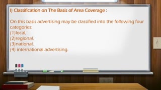I) Classification on The Basis of Area Coverage :
On this basis advertising may be classified into the following four
categories:
(1)local,
(2)regional,
(3)national,
(4) international advertising.
 