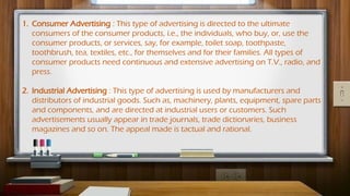 1. Consumer Advertising : This type of advertising is directed to the ultimate
consumers of the consumer products, i.e., the individuals, who buy, or, use the
consumer products, or services, say, for example, toilet soap, toothpaste,
toothbrush, tea, textiles, etc., for themselves and for their families. All types of
consumer products need continuous and extensive advertising on T.V., radio, and
press.
2. Industrial Advertising : This type of advertising is used by manufacturers and
distributors of industrial goods. Such as, machinery, plants, equipment, spare parts
and components, and are directed at industrial users or customers. Such
advertisements usually appear in trade journals, trade dictionaries, business
magazines and so on. The appeal made is tactual and rational.
 
