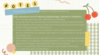 Disadvantages, Demerits or Limitations of Radio Advertising
Radio advertising has the following disadvantages, demerits or limitations :
• The message given by radio advertising is short-lived.
• It is costly and is beyond the reach of small and medium sized advertisers.
• It only appeals to the sense of hearing and thus does not portray visually a
picture of the package of the product.
• It is not suitable for all kinds of products, such as industrial goods which
are not needed by the average radio listener. It is useful only for the goods
of common use.
• Radio advertisements are very brief and thus details cannot be elaborated.
• Since there is a multiplicity of advertisements in a very short time, it is most
likely that the listener may forget the name of the product.
• There is no possibility of demonstration in case of radio advertising.
• It is a selective media of advertising.
 