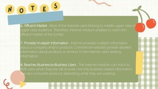 6. Affluent Market ; Most of the Internet users belong to middle upper class or
upper class audience. Therefore, Internet medium enables to reach the
affluent market of the society.
7. Provides In-depth Information : Internet provides in-depth information
about a company and/or products. Commercial websites provide detailed
information about products or services to the Internet users seeking
information.
8. Reaches Business-to-Business Users : The Internet medium can reach to
B2B users when they are still at work, not only business related information,
but also consumer products advertising while they are working.
 