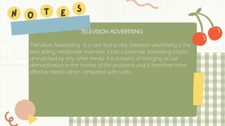 TELEVISION ADVERTISING
Television Advertising : It is said that to-day television advertising is the
best selling media ever invented. It has a potential advertising impact
unmatched by any other media. It is a means of bringing actual
demonstration in the homes of the prospects and is therefore more
effective media when compared with radio.
 