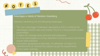 Advantages or Merits of Television Advertising
Television advertising has the following advantages :
1. The main advantage of television advertising is that it combines the
advantages of both radio and cinema. Thus it is a most powerful audio-
visual media.
2. It makes the message more attractive and impressive.
3. It is most advantageous to those advertisers whose products and service
require demonstration.
4. It possesses geographical selectivity. An advertiser can place his
advertisements on selected few stations as per his requirements.
5. It has a wide coverage.
 