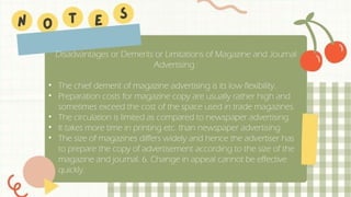 Disadvantages or Demerits or Limitations of Magazine and Journal
Advertising :
• The chief demerit of magazine advertising is its low flexibility.
• Preparation costs for magazine copy are usually rather high and
sometimes exceed the cost of the space used in trade magazines.
• The circulation is limited as compared to newspaper advertising.
• It takes more time in printing etc. than newspaper advertising.
• The size of magazines differs widely and hence the advertiser has
to prepare the copy of advertisement according to the size of the
magazine and journal. 6. Change in appeal cannot be effective
quickly.
 