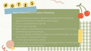 Main Characteristics of Outdoor Advertising
1. It is a widespread popular advertising media which makes the
goods and services of interest to mass appeal.
2. It has a comparatively longer life.
3. It has a high coverage.
4. Most outdoor advertisements are big and dominant so it is a very
powerful eye-catching media.
5. It is a very flexible advertising media so that the advertiser can retain
sites where he needs them most.
6. It is the oldest advertising media.
7. It also consists of suitable and popular slogans which can be easily
remembered by the prospects.
 