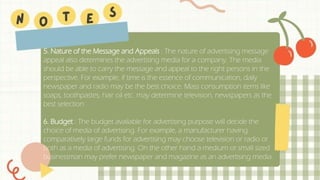 5. Nature of the Message and Appeals : The nature of advertising message
appeal also determines the advertising media for a company. The media
should be able to carry the message and appeal to the right persons in the
perspective. For example, if time is the essence of communication, daily
newspaper and radio may be the best choice. Mass consumption items like
soaps, toothpastes, hair oil etc. may determine television, newspapers as the
best selection.
6. Budget : The budget available for advertising purpose will decide the
choice of media of advertising. For example, a manufacturer having
comparatively large funds for advertising may choose television or radio or
both as a media of advertising. On the other hand a medium or small sized
businessman may prefer newspaper and magazine as an advertising media.
 