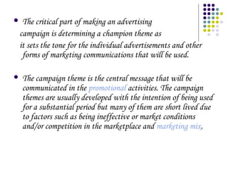 The critical part of making an advertising
campaign is determining a champion theme as
it sets the tone for the individual advertisements and other
forms of marketing communications that will be used.





The campaign theme is the central message that will be
communicated in the promotional activities. The campaign
themes are usually developed with the intention of being used
for a substantial period but many of them are short lived due
to factors such as being ineffective or market conditions
and/or competition in the marketplace and marketing mix.

 