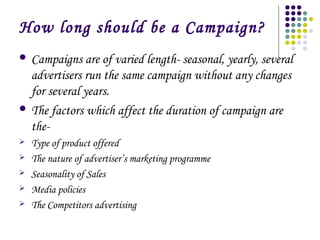 How long should be a Campaign?
 Campaigns

are of varied length- seasonal, yearly, several
advertisers run the same campaign without any changes
for several years.
 The factors which affect the duration of campaign are
the





Type of product offered
The nature of advertiser’s marketing programme
Seasonality of Sales
Media policies
The Competitors advertising

 