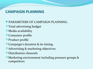 CAMPAIGN PLANNING
PARAMETERS OF CAMPAIGN PLANNING:
Total advertising budget
Media availability
Consumer profile
Product profile
Campaign’s duration & its timing
Advertising & marketing objectives
Distribution channels
Marketing environment including pressure groups &
competitors
 