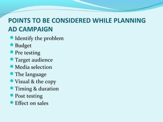 POINTS TO BE CONSIDERED WHILE PLANNING
AD CAMPAIGN
Identify the problem
Budget
Pre testing
Target audience
Media selection
The language
Visual & the copy
Timing & duration
Post testing
Effect on sales
 