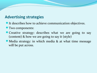 Advertising strategies
It describes how to achieve communication objectives.
Two components:
Creative strategy: describes what we are going to say
(content) & how we are going to say it (style)
Media strategy: in which media & at what time message
will be put across.
 