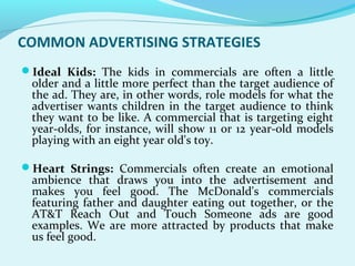 COMMON ADVERTISING STRATEGIES
Ideal Kids: The kids in commercials are often a little
older and a little more perfect than the target audience of
the ad. They are, in other words, role models for what the
advertiser wants children in the target audience to think
they want to be like. A commercial that is targeting eight
year-olds, for instance, will show 11 or 12 year-old models
playing with an eight year old's toy.
Heart Strings: Commercials often create an emotional
ambience that draws you into the advertisement and
makes you feel good. The McDonald's commercials
featuring father and daughter eating out together, or the
AT&T Reach Out and Touch Someone ads are good
examples. We are more attracted by products that make
us feel good.
 