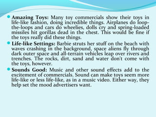 Amazing Toys: Many toy commercials show their toys in
life-like fashion, doing incredible things. Airplanes do loop-
the-loops and cars do wheelies, dolls cry and spring-loaded
missiles hit gorillas dead in the chest. This would be fine if
the toys really did these things.
Life-like Settings: Barbie struts her stuff on the beach with
waves crashing in the background, space aliens fly through
dark outer space and all-terrain vehicles leap over rivers and
trenches. The rocks, dirt, sand and water don't come with
the toys, however.
Sounds Good: Music and other sound effects add to the
excitement of commercials. Sound can make toys seem more
life-like or less life-like, as in a music video. Either way, they
help set the mood advertisers want.
 
