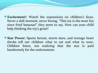 Excitement!: Watch the expressions on children's faces.
Never a dull moment, never boring. "This toy is the most fun
since fried bananas!" they seem to say. How can your child
help thinking the toy's great?
Star Power: Sports heroes, movie stars, and teenage heart
throbs tell our children what to eat and what to wear.
Children listen, not realizing that the star is paid
handsomely for the endorsement.
 