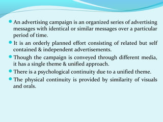 An advertising campaign is an organized series of advertising
messages with identical or similar messages over a particular
period of time.
It is an orderly planned effort consisting of related but self
contained & independent advertisements.
Though the campaign is conveyed through different media,
it has a single theme & unified approach.
There is a psychological continuity due to a unified theme.
The physical continuity is provided by similarity of visuals
and orals.
 