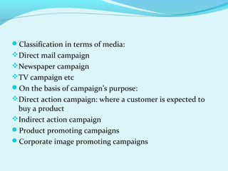Classification in terms of media:
Direct mail campaign
Newspaper campaign
TV campaign etc
On the basis of campaign’s purpose:
Direct action campaign: where a customer is expected to
buy a product
Indirect action campaign
Product promoting campaigns
Corporate image promoting campaigns
 