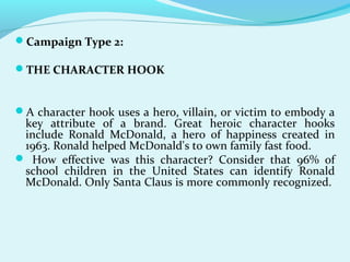 Campaign Type 2:
THE CHARACTER HOOK
A character hook uses a hero, villain, or victim to embody a
key attribute of a brand. Great heroic character hooks
include Ronald McDonald, a hero of happiness created in
1963. Ronald helped McDonald's to own family fast food.
 How effective was this character? Consider that 96% of
school children in the United States can identify Ronald
McDonald. Only Santa Claus is more commonly recognized.
 