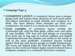 Campaign Type 4:
CONSISTENT LAYOUT: A consistent layout uses a unique,
design look and repeats these elements at each touch point.
This allows customers to easily identify your company in a
blink. The more distinct these elements are from your
competitors, the easier it is to stand out from the clutter.
Great examples of consistent layout include the
Continental ads, with the blue globe, yellow trim, and white
all caps headline. NW Ayer put that design on everything
from print ads to bag tags to cocktail napkins and helped
Continental become the number one airline in the world, as
well as the most profitable. Consistent layouts include
Apple's iPod ads with dancer people on bright backgrounds.
The iconic ads helped make the iPod the number one MP3
player in the world and helped Apple extend its brand from a
computer company to a consumer electronics company.
 