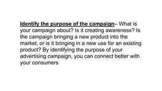 Identify the purpose of the campaign– What is
your campaign about? Is it creating awareness? Is
the campaign bringing a new product into the
market, or is it bringing in a new use for an existing
product? By identifying the purpose of your
advertising campaign, you can connect better with
your consumers
 