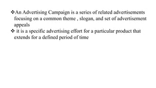 An Advertising Campaign is a series of related advertisements
focusing on a common theme , slogan, and set of advertisement
appeals
 it is a specific advertising effort for a particular product that
extends for a defined period of time
 