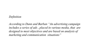 Definition
According to Dunn and Barban “An advertising campaign
includes a series of ads , placed in various media, that are
designed to meet objectives and are based on analysis of
marketing and communication situations”
 