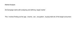 Market Analysis
Ad Campaign starts with analyzing and defining target market
This involves finding out the age , income , sex , occupation , buying habit etc of the target consumers
 